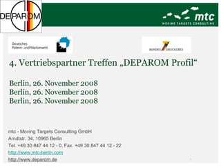 4. Vertriebspartner Treffen „DEPAROM Profil“ Berlin, 26. November 2008 Berlin, 26. November 2008 Berlin, 26. November 2008 mtc - Moving Targets Consulting GmbH Arndtstr. 34, 10965 Berlin Tel. +49 30 847 44 12 - 0, Fax. +49 30 847 44 12 - 22 http://www.mtc-berlin.com http://www.deparom.de   