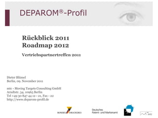 Rückblick 2011
          Roadmap 2012
          Vertriebspartnertreffen 2011




Dieter Blümel
Berlin, 09. November 2011

mtc - Moving Targets Consulting GmbH
Arndtstr. 34, 10965 Berlin
Tel +49 30 847 44 12 - 21, Fax - 22
http://www.deparom-profil.de
 