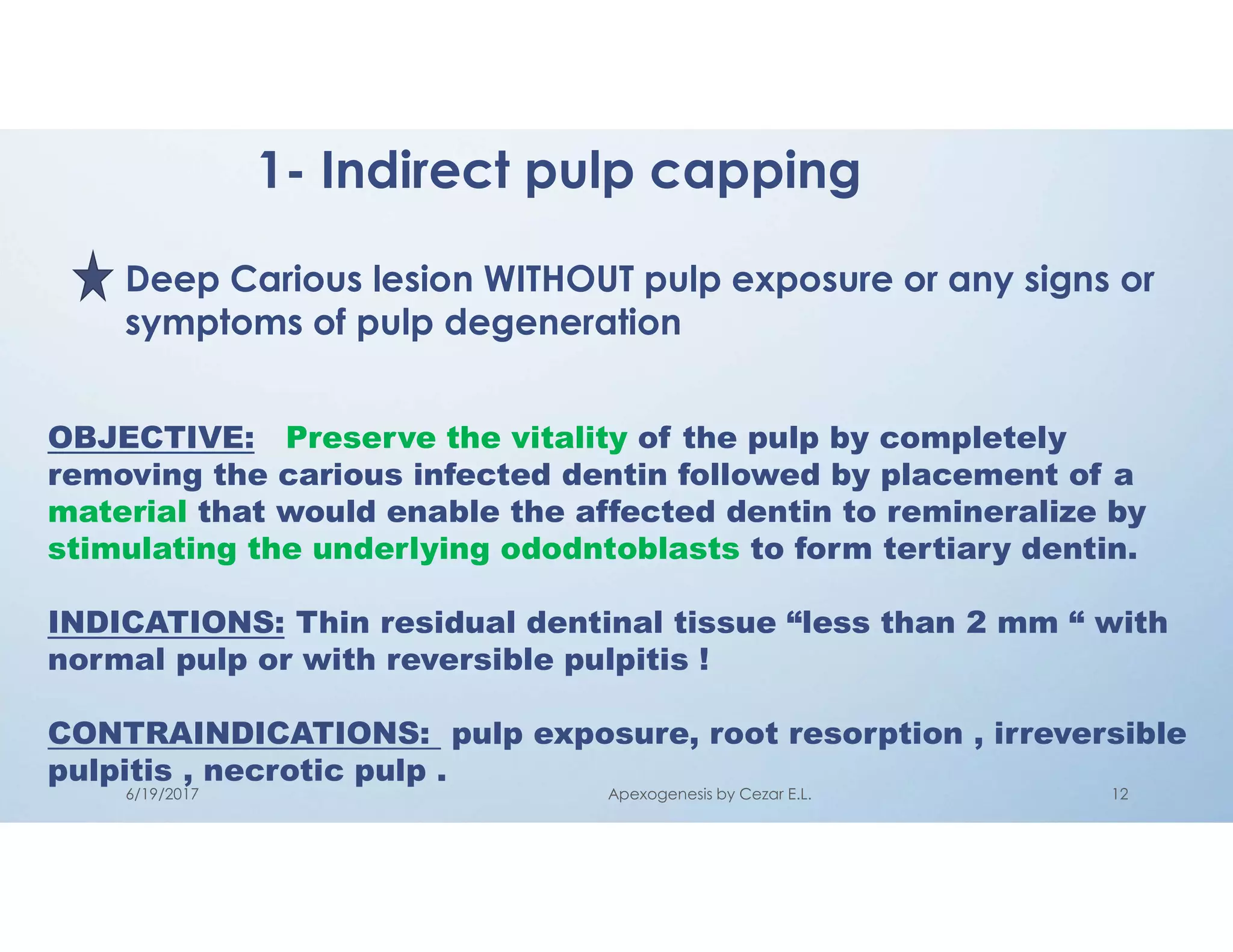 1- Indirect pulp capping
Deep Carious lesion WITHOUT pulp exposure or any signs or
symptoms of pulp degeneration
OBJECTIVE: Preserve the vitality of the pulp by completely
removing the carious infected dentin followed by placement of a
material that would enable the affected dentin to remineralize by
stimulating the underlying ododntoblasts to form tertiary dentin.
INDICATIONS: Thin residual dentinal tissue “less than 2 mm “ with
normal pulp or with reversible pulpitis !
CONTRAINDICATIONS: pulp exposure, root resorption , irreversible
pulpitis , necrotic pulp .
6/19/2017 Apexogenesis by Cezar E.L. 12
 