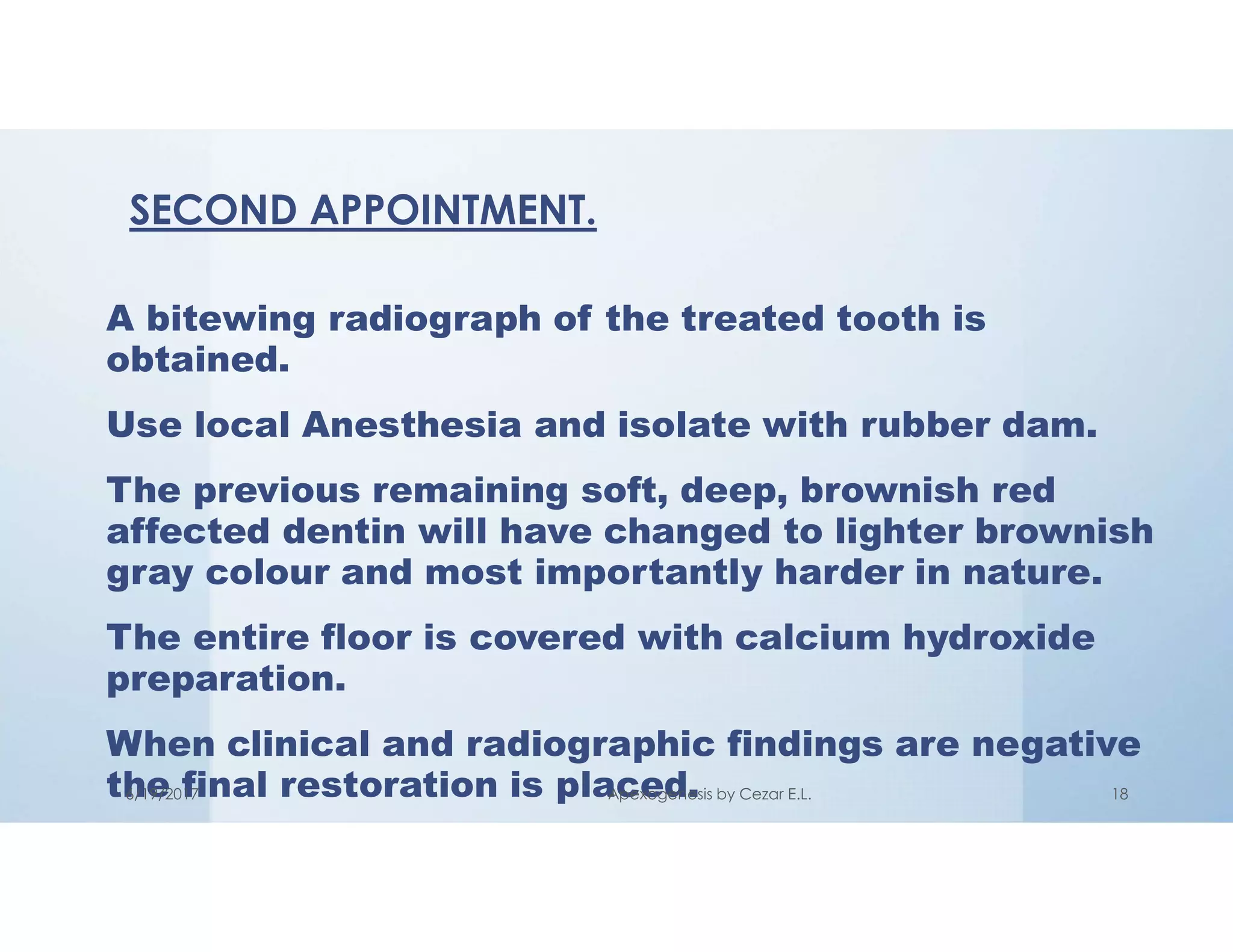 A bitewing radiograph of the treated tooth is
obtained.
Use local Anesthesia and isolate with rubber dam.
The previous remaining soft, deep, brownish red
affected dentin will have changed to lighter brownish
gray colour and most importantly harder in nature.
The entire floor is covered with calcium hydroxide
preparation.
When clinical and radiographic findings are negative
the final restoration is placed.
SECOND APPOINTMENT.
6/19/2017 Apexogenesis by Cezar E.L. 18
 
