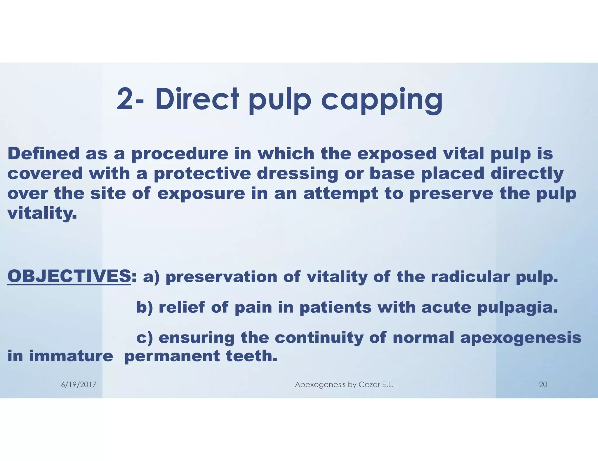 Defined as a procedure in which the exposed vital pulp is
covered with a protective dressing or base placed directly
over the site of exposure in an attempt to preserve the pulp
vitality.
OBJECTIVES: a) preservation of vitality of the radicular pulp.
b) relief of pain in patients with acute pulpagia.
c) ensuring the continuity of normal apexogenesis
in immature permanent teeth.
2- Direct pulp capping
6/19/2017 Apexogenesis by Cezar E.L. 20
 