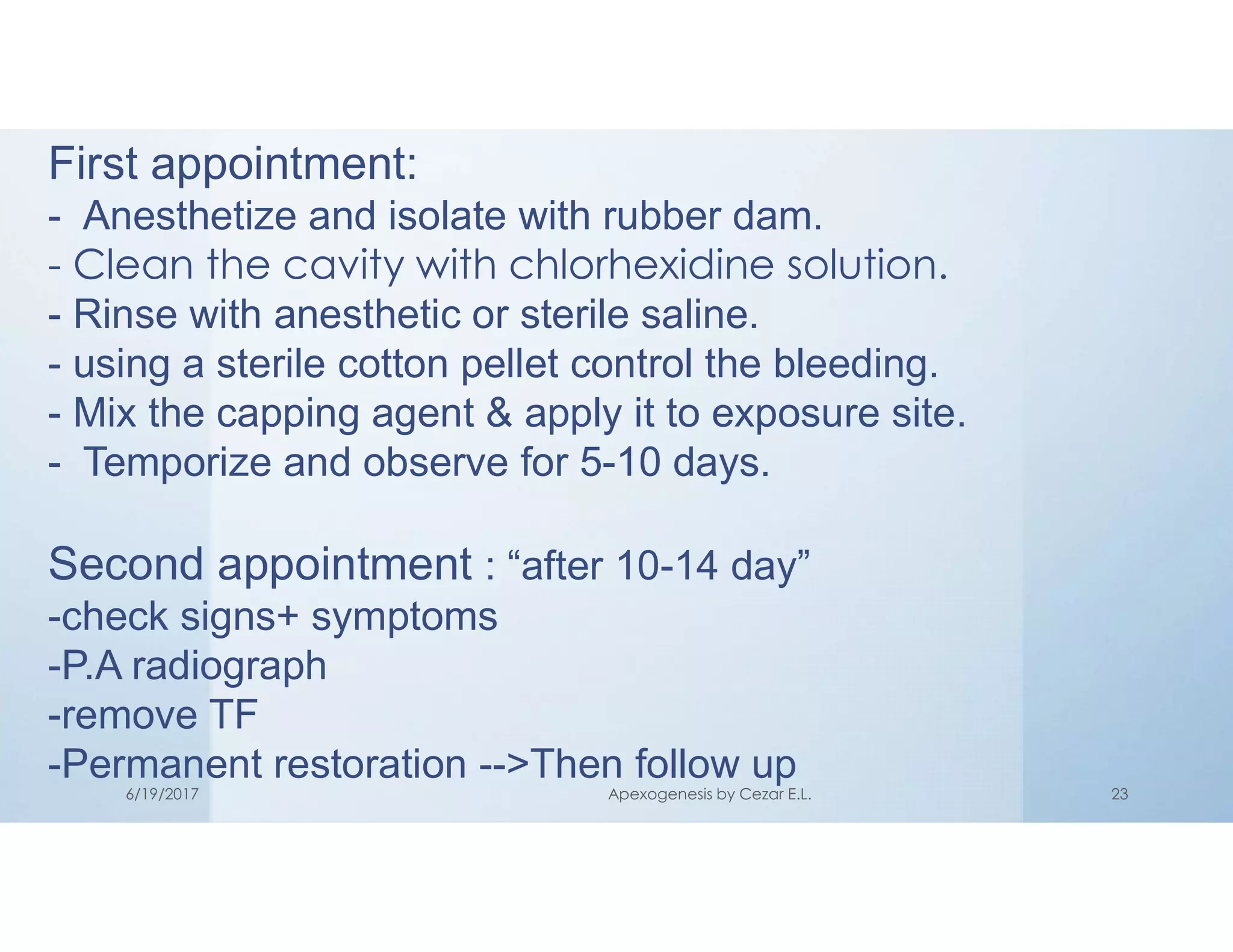 First appointment:
- Anesthetize and isolate with rubber dam.
- Clean the cavity with chlorhexidine solution.
- Rinse with anesthetic or sterile saline.
- using a sterile cotton pellet control the bleeding.
- Mix the capping agent & apply it to exposure site.
- Temporize and observe for 5-10 days.
Second appointment : “after 10-14 day”
-check signs+ symptoms
-P.A radiograph
-remove TF
-Permanent restoration -->Then follow up
6/19/2017 Apexogenesis by Cezar E.L. 23
 