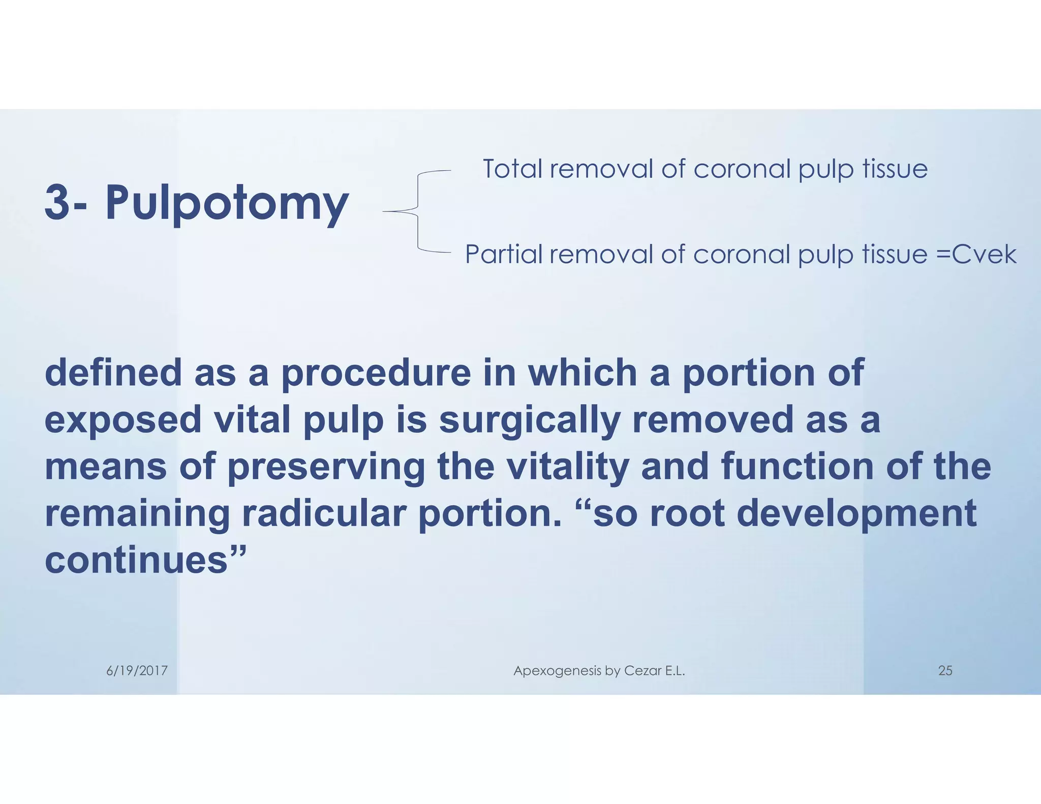 3- Pulpotomy
Total removal of coronal pulp tissue
Partial removal of coronal pulp tissue =Cvek
defined as a procedure in which a portion of
exposed vital pulp is surgically removed as a
means of preserving the vitality and function of the
remaining radicular portion. “so root development
continues”
6/19/2017 Apexogenesis by Cezar E.L. 25
 
