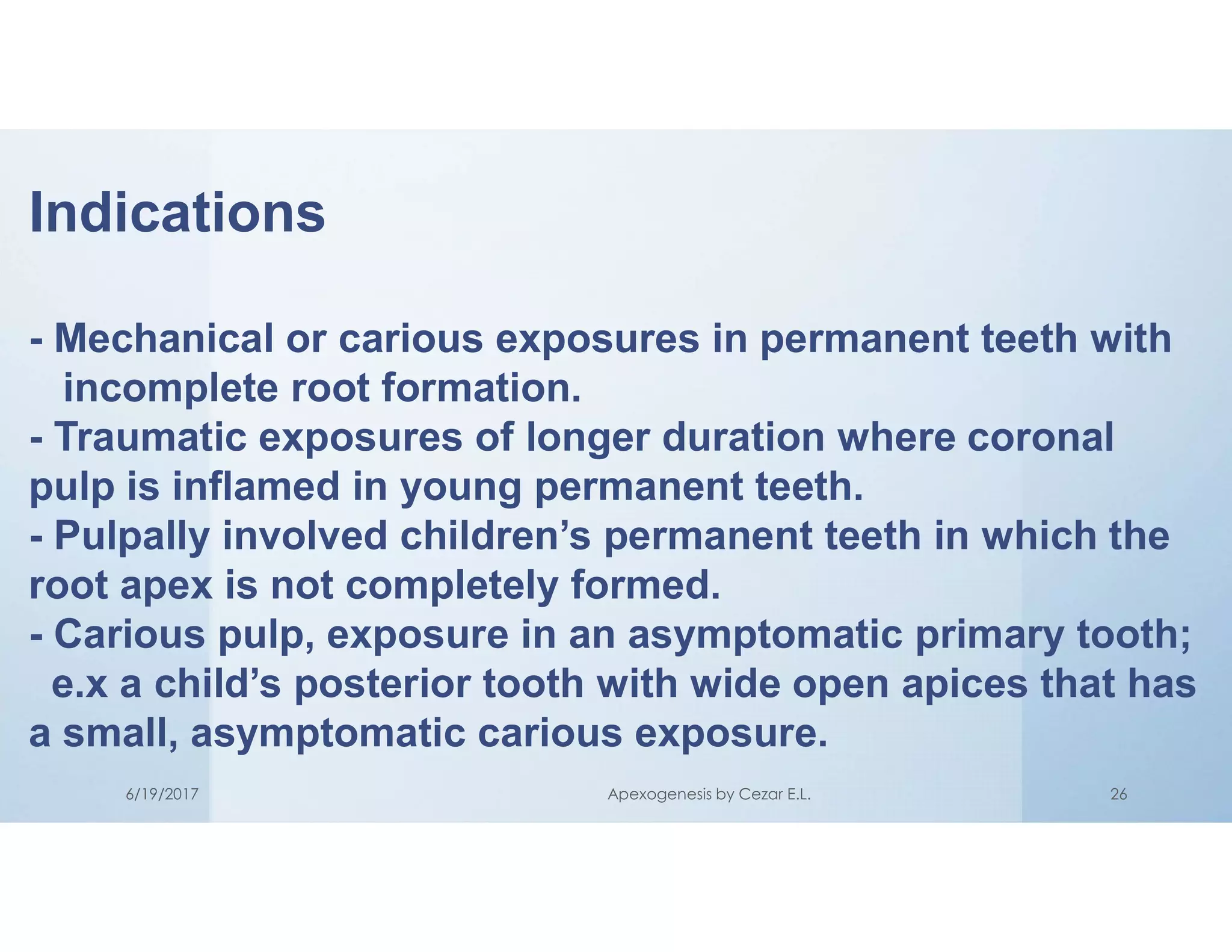 Indications
- Mechanical or carious exposures in permanent teeth with
incomplete root formation.
- Traumatic exposures of longer duration where coronal
pulp is inflamed in young permanent teeth.
- Pulpally involved children’s permanent teeth in which the
root apex is not completely formed.
- Carious pulp, exposure in an asymptomatic primary tooth;
e.x a child’s posterior tooth with wide open apices that has
a small, asymptomatic carious exposure.
6/19/2017 Apexogenesis by Cezar E.L. 26
 