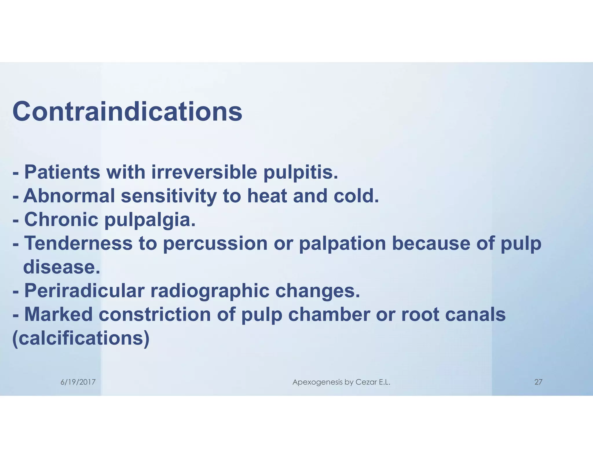 Contraindications
- Patients with irreversible pulpitis.
- Abnormal sensitivity to heat and cold.
- Chronic pulpalgia.
- Tenderness to percussion or palpation because of pulp
disease.
- Periradicular radiographic changes.
- Marked constriction of pulp chamber or root canals
(calcifications)
6/19/2017 Apexogenesis by Cezar E.L. 27
 