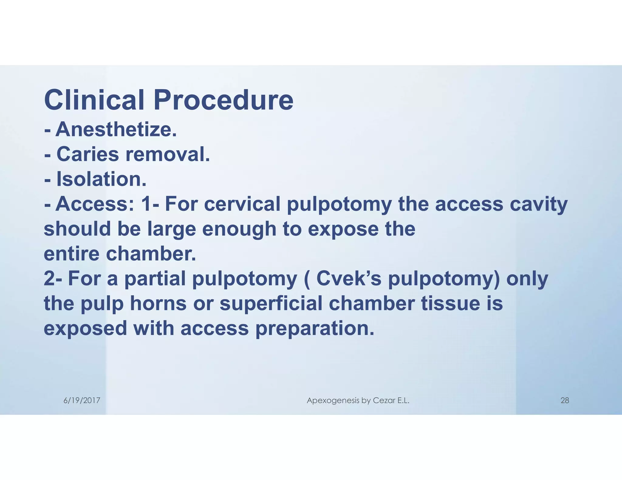 Clinical Procedure
- Anesthetize.
- Caries removal.
- Isolation.
- Access: 1- For cervical pulpotomy the access cavity
should be large enough to expose the
entire chamber.
2- For a partial pulpotomy ( Cvek’s pulpotomy) only
the pulp horns or superficial chamber tissue is
exposed with access preparation.
6/19/2017 Apexogenesis by Cezar E.L. 28
 