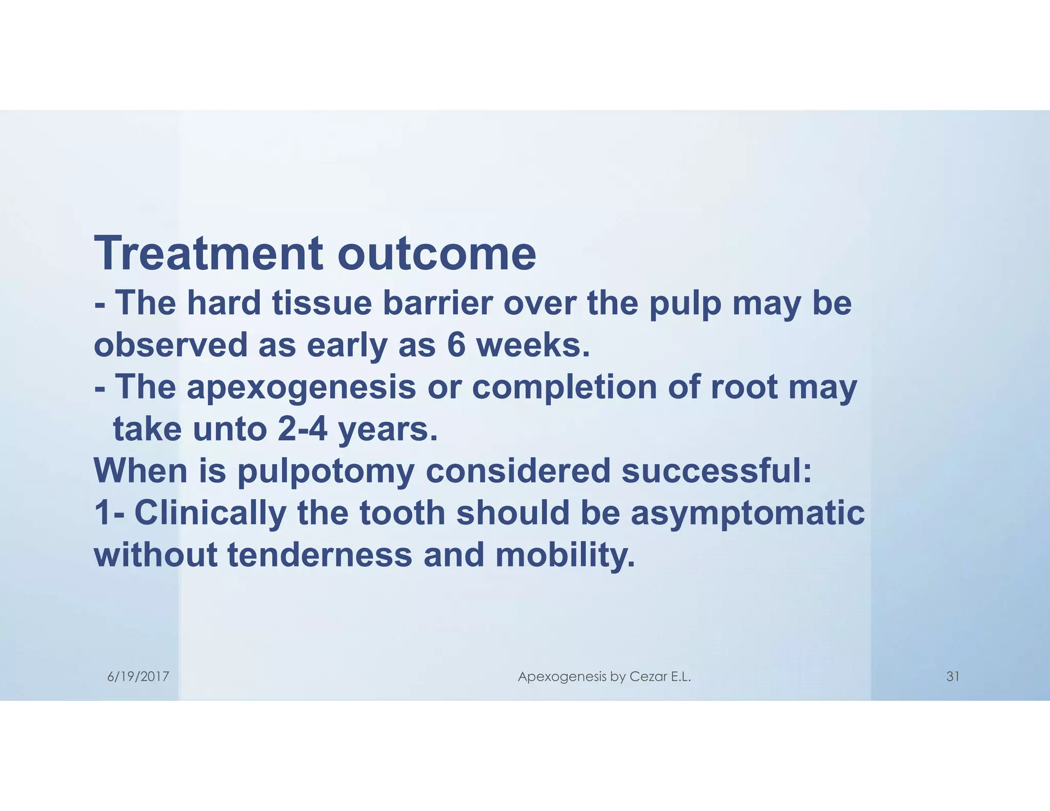 Treatment outcome
- The hard tissue barrier over the pulp may be
observed as early as 6 weeks.
- The apexogenesis or completion of root may
take unto 2-4 years.
When is pulpotomy considered successful:
1- Clinically the tooth should be asymptomatic
without tenderness and mobility.
6/19/2017 Apexogenesis by Cezar E.L. 31
 