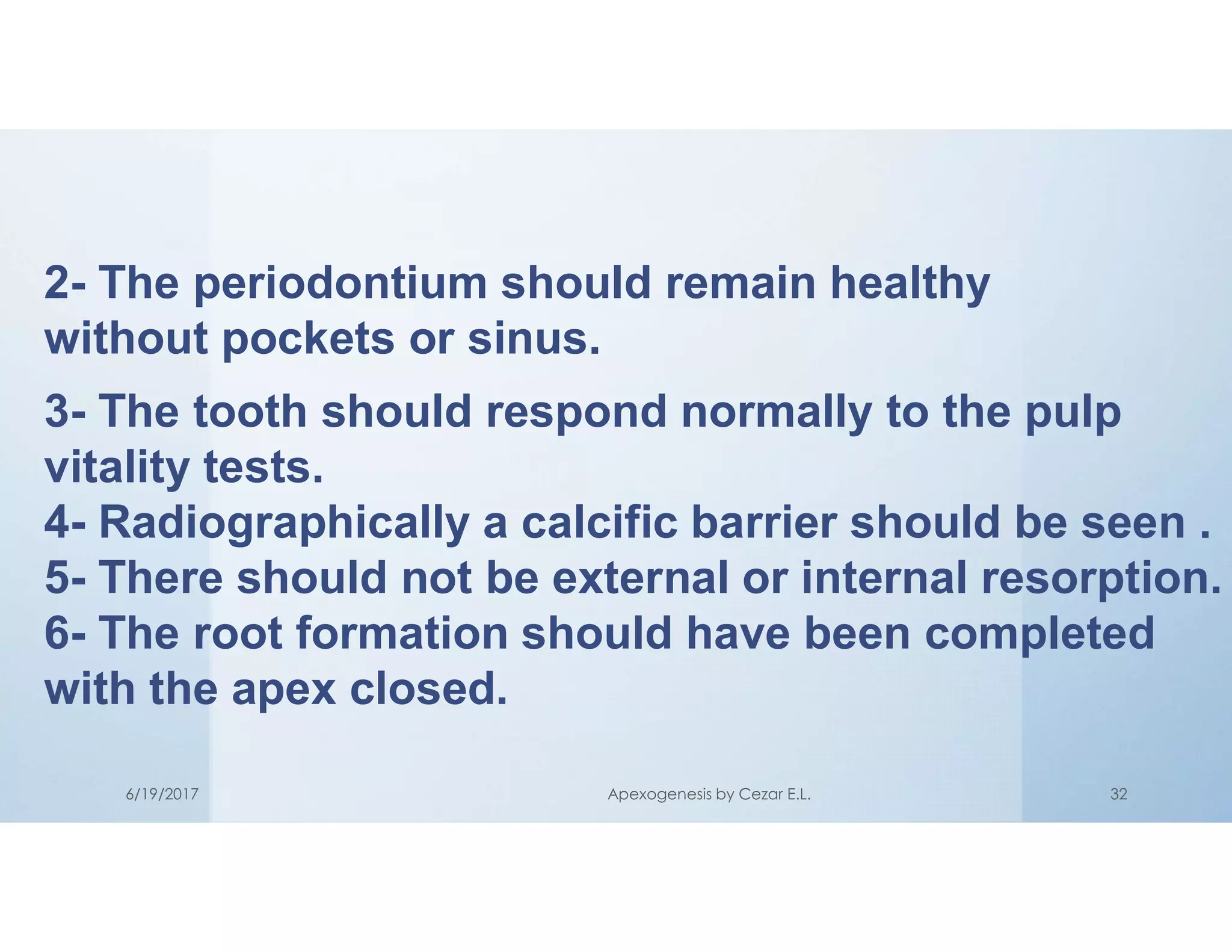 2- The periodontium should remain healthy
without pockets or sinus.
3- The tooth should respond normally to the pulp
vitality tests.
4- Radiographically a calcific barrier should be seen .
5- There should not be external or internal resorption.
6- The root formation should have been completed
with the apex closed.
6/19/2017 Apexogenesis by Cezar E.L. 32
 