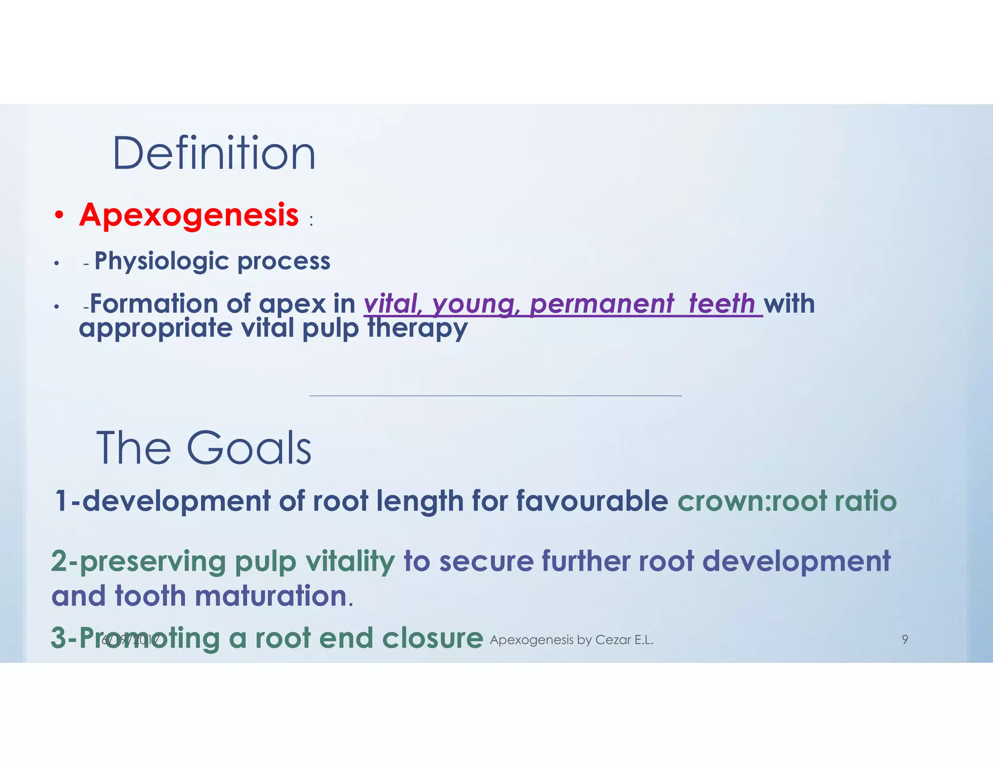 Definition
• Apexogenesis :
• - Physiologic process
• -Formation of apex in vital, young, permanent teeth with
appropriate vital pulp therapy
The Goals
1-development of root length for favourable crown:root ratio
2-preserving pulp vitality to secure further root development
and tooth maturation.
3-Promoting a root end closure6/19/2017 Apexogenesis by Cezar E.L. 9
 