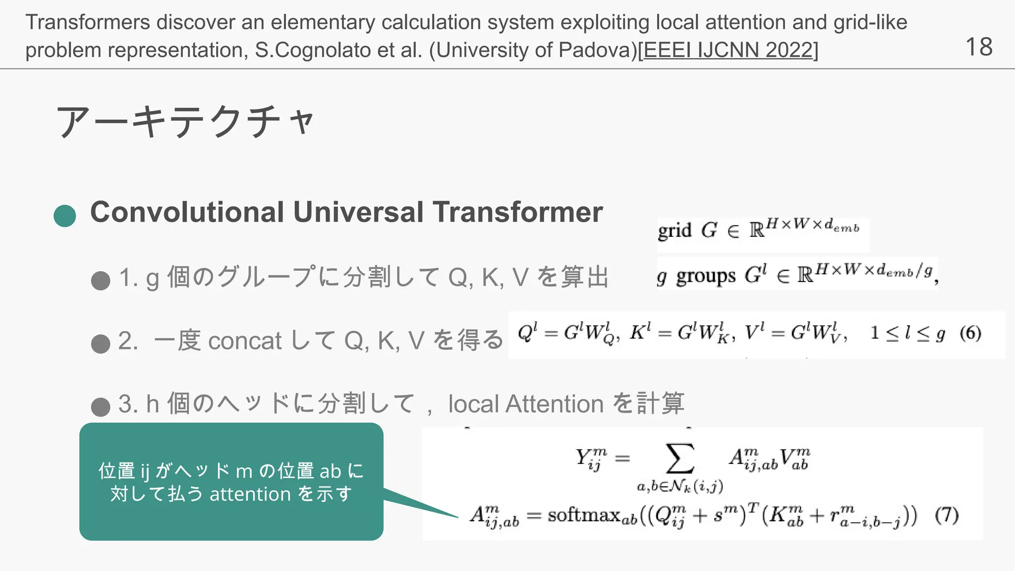 18
アーキテクチャ
● Convolutional Universal Transformer
● 1. g 個のグループに分割して Q, K, V を算出
● 2. 一度 concat して Q, K, V を得る
● 3. h 個のヘッドに分割して， local Attention を計算
位置 ij がヘッド m の位置 ab に
対して払う attention を示す
Transformers discover an elementary calculation system exploiting local attention and grid-like
problem representation, S.Cognolato et al. (University of Padova)[EEEI IJCNN 2022]
 