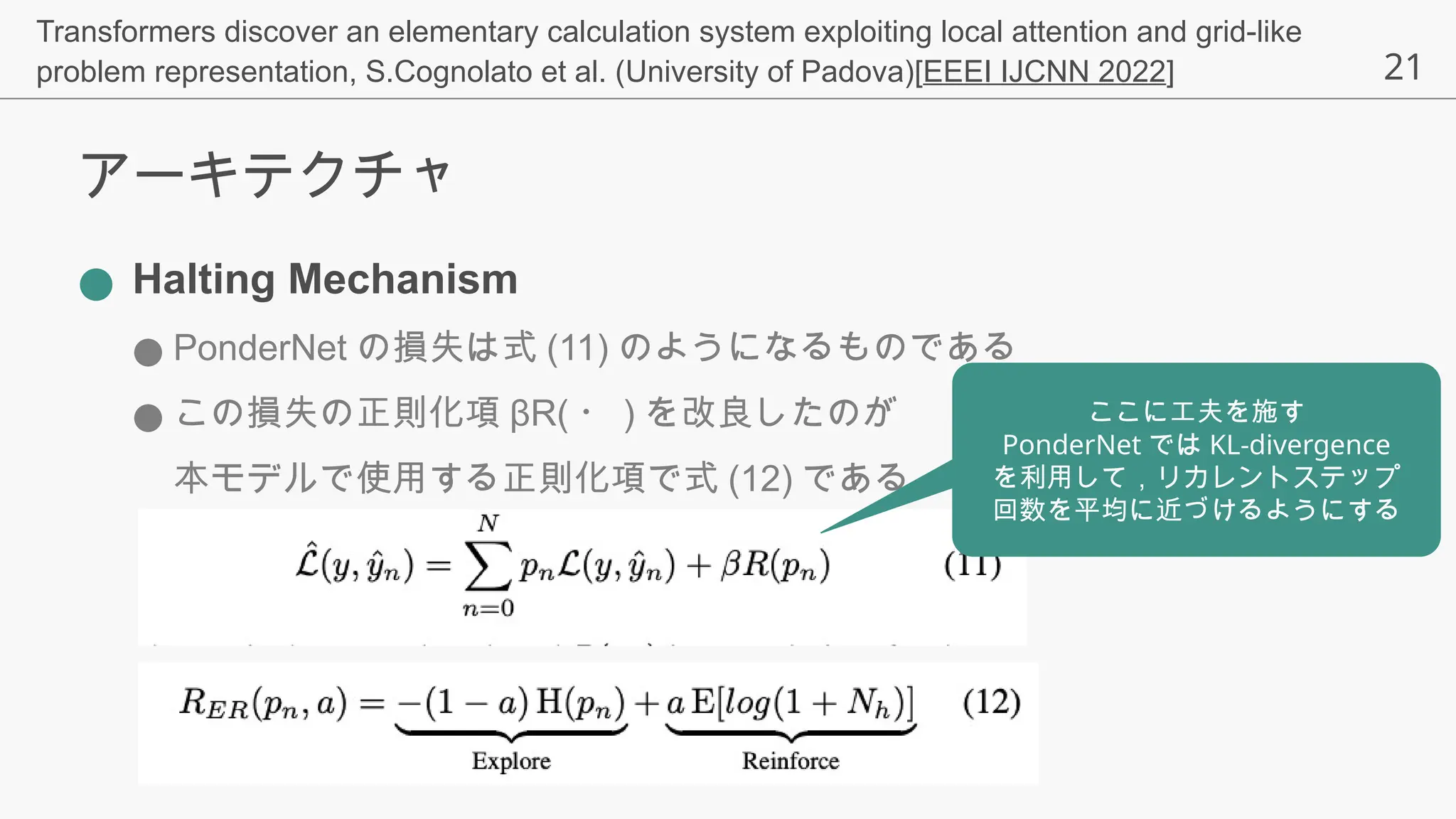 21
アーキテクチャ
● Halting Mechanism
● PonderNet の損失は式 (11) のようになるものである
● この損失の正則化項 βR( ・ ) を改良したのが
本モデルで使用する正則化項で式 (12) である
Transformers discover an elementary calculation system exploiting local attention and grid-like
problem representation, S.Cognolato et al. (University of Padova)[EEEI IJCNN 2022]
ここに工夫を施す
PonderNet では KL-divergence
を利用して，リカレントステップ
回数を平均に近づけるようにする
 