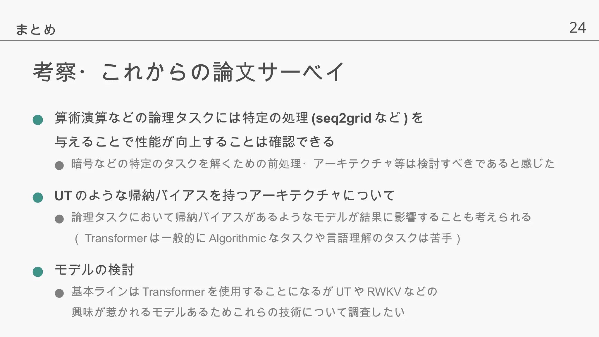 24
考察・これからの論文サーベイ
● 算術演算などの論理タスクには特定の処理 (seq2grid など ) を
与えることで性能が向上することは確認できる
● 暗号などの特定のタスクを解くための前処理・アーキテクチャ等は検討すべきであると感じた
● UT のような帰納バイアスを持つアーキテクチャについて
● 論理タスクにおいて帰納バイアスがあるようなモデルが結果に影響することも考えられる
（ Transformer は一般的に Algorithmic なタスクや言語理解のタスクは苦手）
● モデルの検討
● 基本ラインは Transformer を使用することになるが UT や RWKV などの
興味が惹かれるモデルあるためこれらの技術について調査したい
まとめ
 