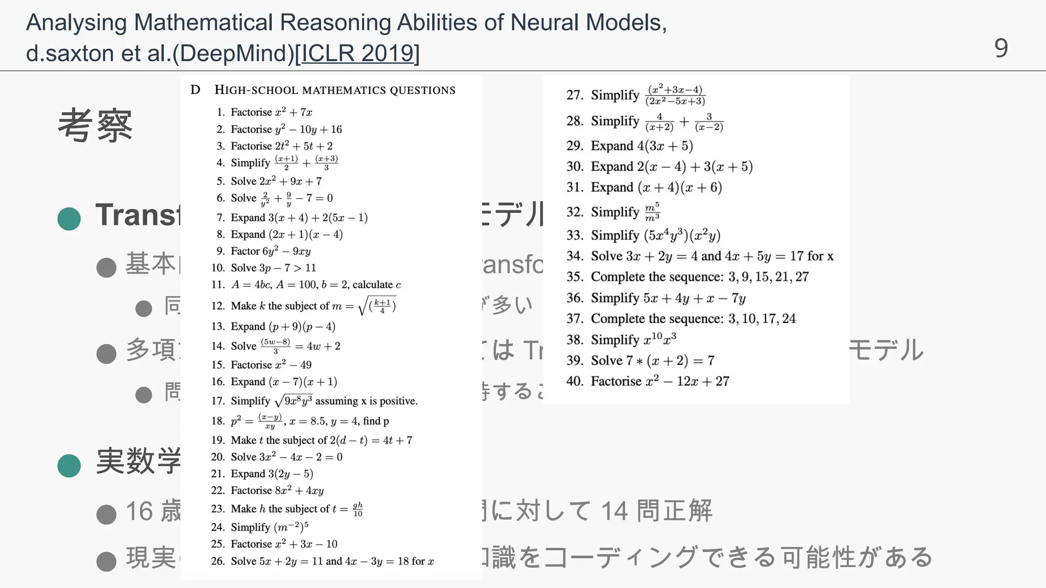9
考察
● Transformer とリカレントモデルの差異
● 基本的に Transformer > non-Transformer
● 同じパラメータ数でも計算回数が多い
● 多項式展開，微分などにおいては Transformer >> リカレントモデル
● 問題内の複数の係数を同時に保持することが可能なため
● 実数学でのパフォーマンス
● 16 歳レベルの数学の問題 40 問に対して 14 問正解
● 現実の試験でいい成績を取る知識をコーディングできる可能性がある
Analysing Mathematical Reasoning Abilities of Neural Models,
d.saxton et al.(DeepMind)[ICLR 2019]
 