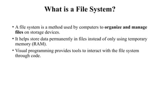 What is a File System?
• A file system is a method used by computers to organize and manage
files on storage devices.
• It helps store data permanently in files instead of only using temporary
memory (RAM).
• Visual programming provides tools to interact with the file system
through code.
 