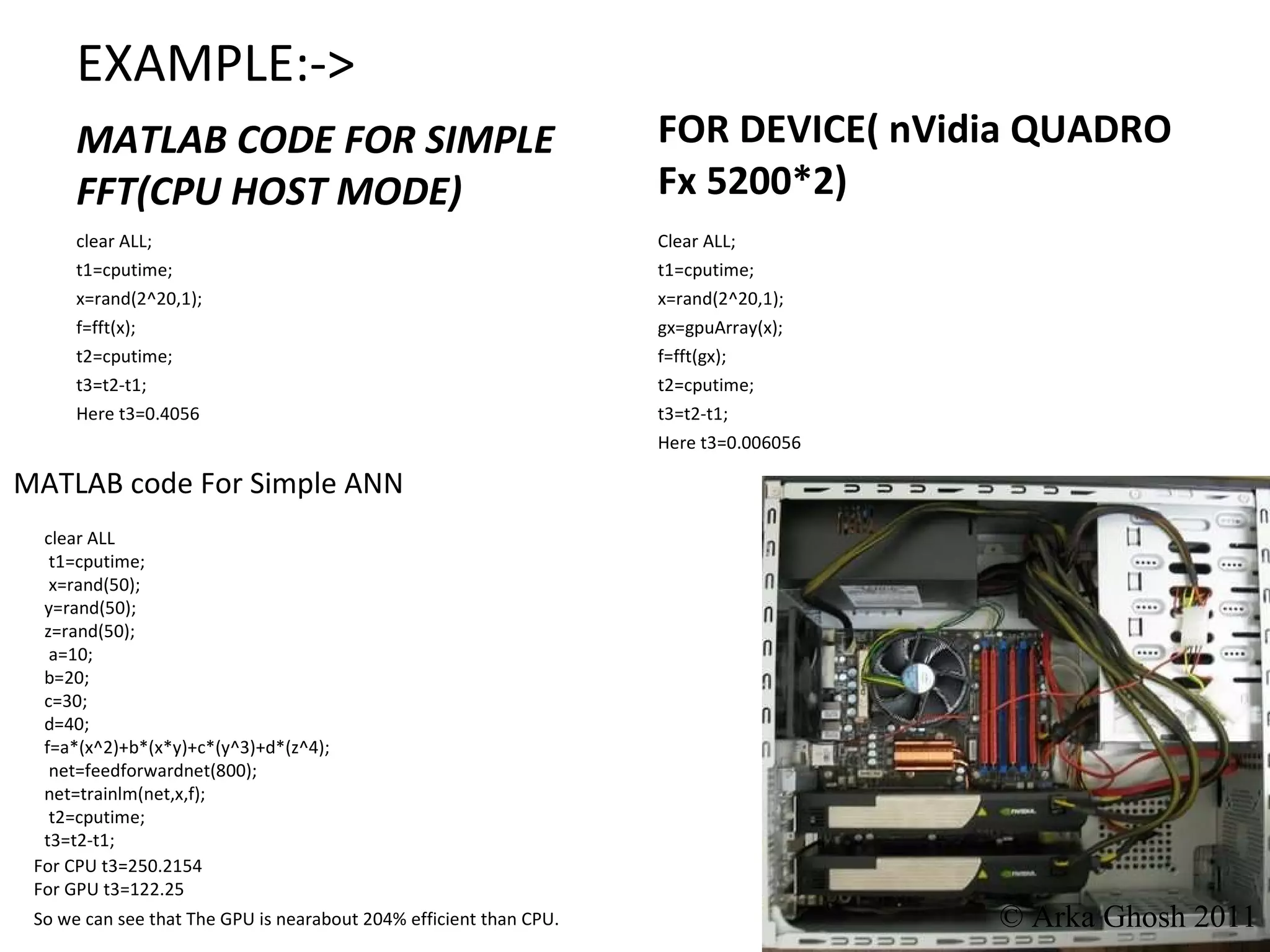 EXAMPLE:-> MATLAB CODE FOR SIMPLE FFT(CPU HOST MODE) FOR DEVICE( nVidia QUADRO Fx 5200*2) clear ALL; t1=cputime; x=rand(2^20,1); f=fft(x); t2=cputime; t3=t2-t1; Here t3=0.4056 Clear ALL; t1=cputime; x=rand(2^20,1); gx=gpuArray(x); f=fft(gx); t2=cputime; t3=t2-t1; Here t3=0.006056 clear ALL t1=cputime; x=rand(50); y=rand(50); z=rand(50); a=10; b=20; c=30; d=40; f=a*(x^2)+b*(x*y)+c*(y^3)+d*(z^4); net=feedforwardnet(800); net=trainlm(net,x,f); t2=cputime; t3=t2-t1; MATLAB code For Simple ANN  For CPU t3=250.2154 For GPU t3=122.25 So we can see that The GPU is nearabout 204% efficient than CPU. © Arka Ghosh 2011 