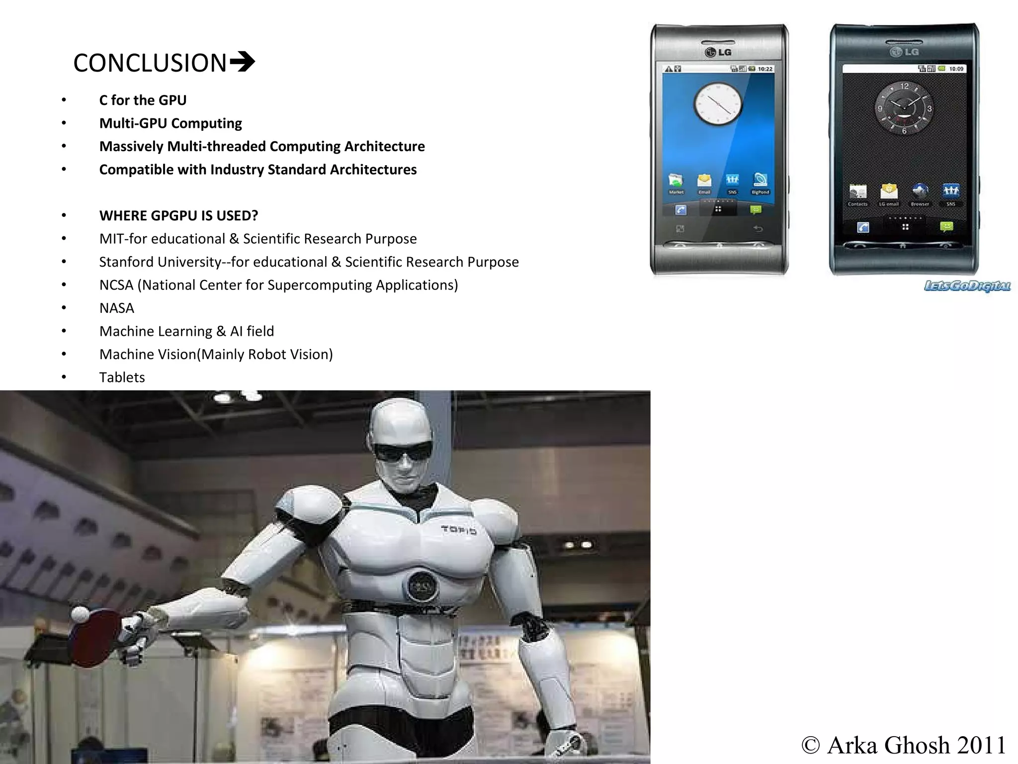 CONCLUSION  C for the GPU Multi-GPU Computing Massively Multi-threaded Computing Architecture Compatible with Industry Standard Architectures WHERE GPGPU IS USED? MIT-for educational & Scientific Research Purpose Stanford University--for educational & Scientific Research Purpose NCSA (National Center for Supercomputing Applications) NASA Machine Learning & AI field Machine Vision(Mainly Robot Vision) Tablets © Arka Ghosh 2011 