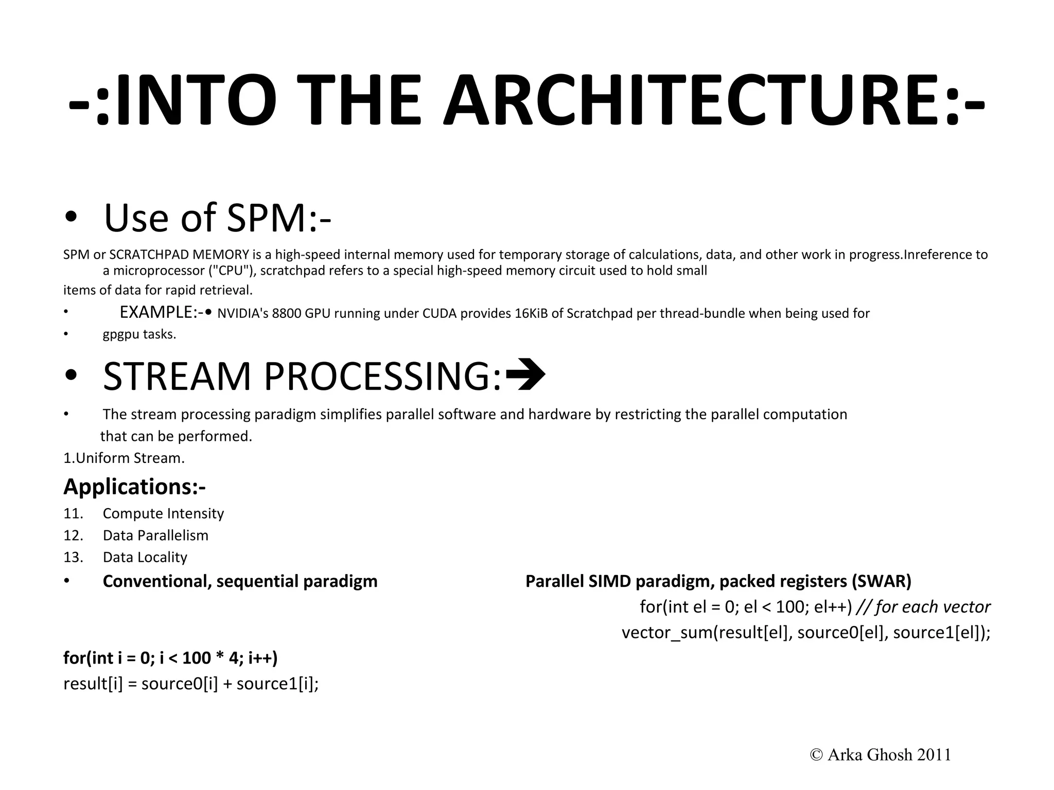 -:INTO THE ARCHITECTURE:- Use of SPM:- SPM or SCRATCHPAD MEMORY is a high-speed internal memory used for temporary storage of calculations, data, and other work in progress.Inreference to a microprocessor (&quot;CPU&quot;), scratchpad refers to a special high-speed memory circuit used to hold small items of data for rapid retrieval. EXAMPLE:-•  NVIDIA's 8800 GPU running under CUDA provides 16KiB of Scratchpad per thread-bundle when being used for gpgpu tasks. STREAM PROCESSING:  The stream processing paradigm simplifies parallel software and hardware by restricting the parallel computation that can be performed.  1.Uniform Stream. Applications:- Compute Intensity Data Parallelism Data Locality Conventional, sequential paradigm  Parallel SIMD paradigm, packed registers (SWAR) for(int el = 0; el < 100; el++)  // for each vector vector_sum(result[el], source0[el], source1[el]); for(int i = 0; i < 100 * 4; i++) result[i] = source0[i] + source1[i]; © Arka Ghosh 2011 