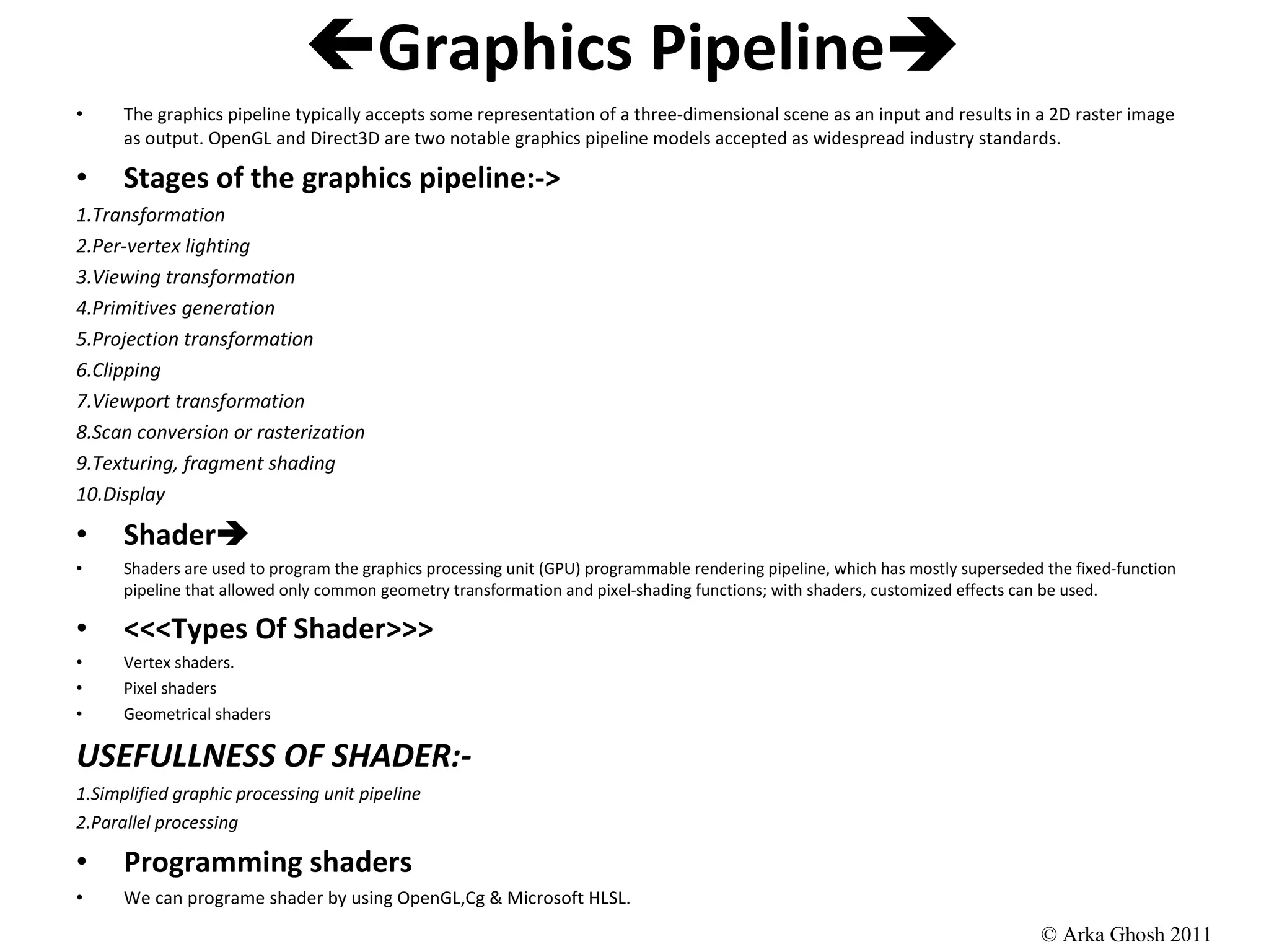  Graphics Pipeline  The graphics pipeline typically accepts some representation of a three-dimensional scene as an input and results in a 2D raster image as output. OpenGL and Direct3D are two notable graphics pipeline models accepted as widespread industry standards. Stages of the graphics pipeline:-> 1.Transformation 2.Per-vertex lighting 3.Viewing transformation 4.Primitives generation 5.Projection transformation 6.Clipping 7.Viewport transformation 8.Scan conversion or rasterization 9.Texturing, fragment shading 10.Display Shader  Shaders are used to program the graphics processing unit (GPU) programmable rendering pipeline, which has mostly superseded the fixed-function pipeline that allowed only common geometry transformation and pixel-shading functions; with shaders, customized effects can be used. <<<Types Of Shader>>> Vertex shaders. Pixel shaders Geometrical shaders USEFULLNESS OF SHADER:- 1.Simplified graphic processing unit pipeline 2.Parallel processing Programming shaders We can programe shader by using OpenGL,Cg & Microsoft HLSL.  © Arka Ghosh 2011 