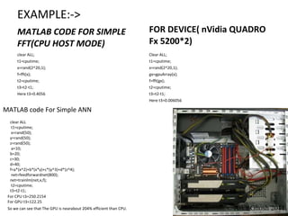 EXAMPLE:-> MATLAB CODE FOR SIMPLE FFT(CPU HOST MODE) FOR DEVICE( nVidia QUADRO Fx 5200*2) clear ALL; t1=cputime; x=rand(2^20,1); f=fft(x); t2=cputime; t3=t2-t1; Here t3=0.4056 Clear ALL; t1=cputime; x=rand(2^20,1); gx=gpuArray(x); f=fft(gx); t2=cputime; t3=t2-t1; Here t3=0.006056 clear ALL t1=cputime; x=rand(50); y=rand(50); z=rand(50); a=10; b=20; c=30; d=40; f=a*(x^2)+b*(x*y)+c*(y^3)+d*(z^4); net=feedforwardnet(800); net=trainlm(net,x,f); t2=cputime; t3=t2-t1; MATLAB code For Simple ANN  For CPU t3=250.2154 For GPU t3=122.25 So we can see that The GPU is nearabout 204% efficient than CPU. © Arka Ghosh 2011 