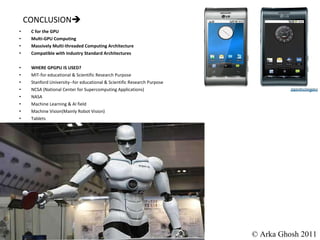 CONCLUSION  C for the GPU Multi-GPU Computing Massively Multi-threaded Computing Architecture Compatible with Industry Standard Architectures WHERE GPGPU IS USED? MIT-for educational & Scientific Research Purpose Stanford University--for educational & Scientific Research Purpose NCSA (National Center for Supercomputing Applications) NASA Machine Learning & AI field Machine Vision(Mainly Robot Vision) Tablets © Arka Ghosh 2011 