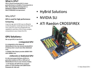 What Is VPU? VPU is Visual Processing Unit it is more generally known as Graphics Processing Unit or GPU. The Graphics Processing Unit is a MASSIVELY PARALAL & MASSIVELY MULTITHREADED microprocessor. HyBrid Solutions NVIDIA SLI ATI Raedon CROSSFIREX Why GPU? GPU is used for high performance Computing . Long time ago work of GPU was to offload & accelerate graphics rendering from the CPU, but now a days the scene has changed.GPU has capability to work like a CPU,in some complex computational cases it beats the CPU. GPU Solutions:- We can get GPU in two forms  1.Integrated GPU It is integrated on the chipset of MotherBoard.It has low memory bandwidth & its latency time is much more than Dedicated ones. i.e-NVIDIA 730a Chipset provides 8200GT GPU with 540Mhz core. 2.Discrete or Dedicated GPU It is the most power full form of GPU.it is generally installed on PCIe or AGP port of MotherBoard.It has its own memory module. i.e-ATI Raedon HD 5970 X2 has Compute power of  4.64 TeraFlops with 3200 Stream Processors & 1 Ghz core  © Arka Ghosh 2011 