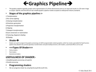  Graphics Pipeline  The graphics pipeline typically accepts some representation of a three-dimensional scene as an input and results in a 2D raster image as output. OpenGL and Direct3D are two notable graphics pipeline models accepted as widespread industry standards. Stages of the graphics pipeline:-> 1.Transformation 2.Per-vertex lighting 3.Viewing transformation 4.Primitives generation 5.Projection transformation 6.Clipping 7.Viewport transformation 8.Scan conversion or rasterization 9.Texturing, fragment shading 10.Display Shader  Shaders are used to program the graphics processing unit (GPU) programmable rendering pipeline, which has mostly superseded the fixed-function pipeline that allowed only common geometry transformation and pixel-shading functions; with shaders, customized effects can be used. <<<Types Of Shader>>> Vertex shaders. Pixel shaders Geometrical shaders USEFULLNESS OF SHADER:- 1.Simplified graphic processing unit pipeline 2.Parallel processing Programming shaders We can programe shader by using OpenGL,Cg & Microsoft HLSL.  © Arka Ghosh 2011 