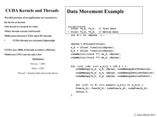 CUDA Kernels and Threads Parallel   portions   of   an   application   are   executed   on the   device   as   kernels One   kernel   is   executed   at   a   time Many   threads   execute   each   kernel Differences   between   CUDA   and   CPU   threads CUDA   threads   are   extremely   lightweight CUDA   uses   1000s   of   threads   to   achieve   efficiency Multi-core   CPUs   can   use   only   a   few Definitions Device   =  GPU Host  = CPU Kernel  = function that runs on the device Data Movement Example int   main(void) { float   *a_h,   *b_h;   //   host   data float   *a_d,   *b_d;   //   device   data int   N   =   14,   nBytes,   i   ; nBytes   =   N*sizeof(float); a_h   =   (float   *)malloc(nBytes); b_h   =   (float   *)malloc(nBytes); cudaMalloc((void   **)   &a_d,   nBytes); cudaMalloc((void   **)   &b_d,   nBytes); for   (i=0,   i<N;   i++)   a_h[i]   =   100.f   +   i; cudaMemcpy(a_d,   a_h,   nBytes,   cudaMemcpyHostToDevice); cudaMemcpy(b_d,   a_d,   nBytes,   cudaMemcpyDeviceToDevice); cudaMemcpy(b_h,   b_d,   nBytes,   cudaMemcpyDeviceToHost); for   (i=0;   i<   N;   i++)   assert(   a_h[i]   ==   b_h[i]   ); free(a_h);   free(b_h);   cudaFree(a_d);   cudaFree(b_d); return   0; } © Arka Ghosh 2011 