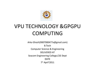 VPU TECHNOLOGY &GPGPU COMPUTING Arka Ghosh(9007900477a@gmail.com) B.Tech Computer Science & Engineering DELIVERED AT Seacom Engineering College,CSE Dept DATE 7 th  April’2011 