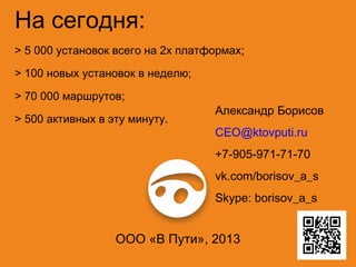 На сегодня:
> 5 000 установок всего на 2х платформах;
> 100 новых установок в неделю;
> 70 000 маршрутов;
> 500 активных в эту минуту.

Александр Борисов
CEO@ktovputi.ru
+7-905-971-71-70
vk.com/borisov_a_s
Skype: borisov_a_s

ООО «В Пути», 2013

 