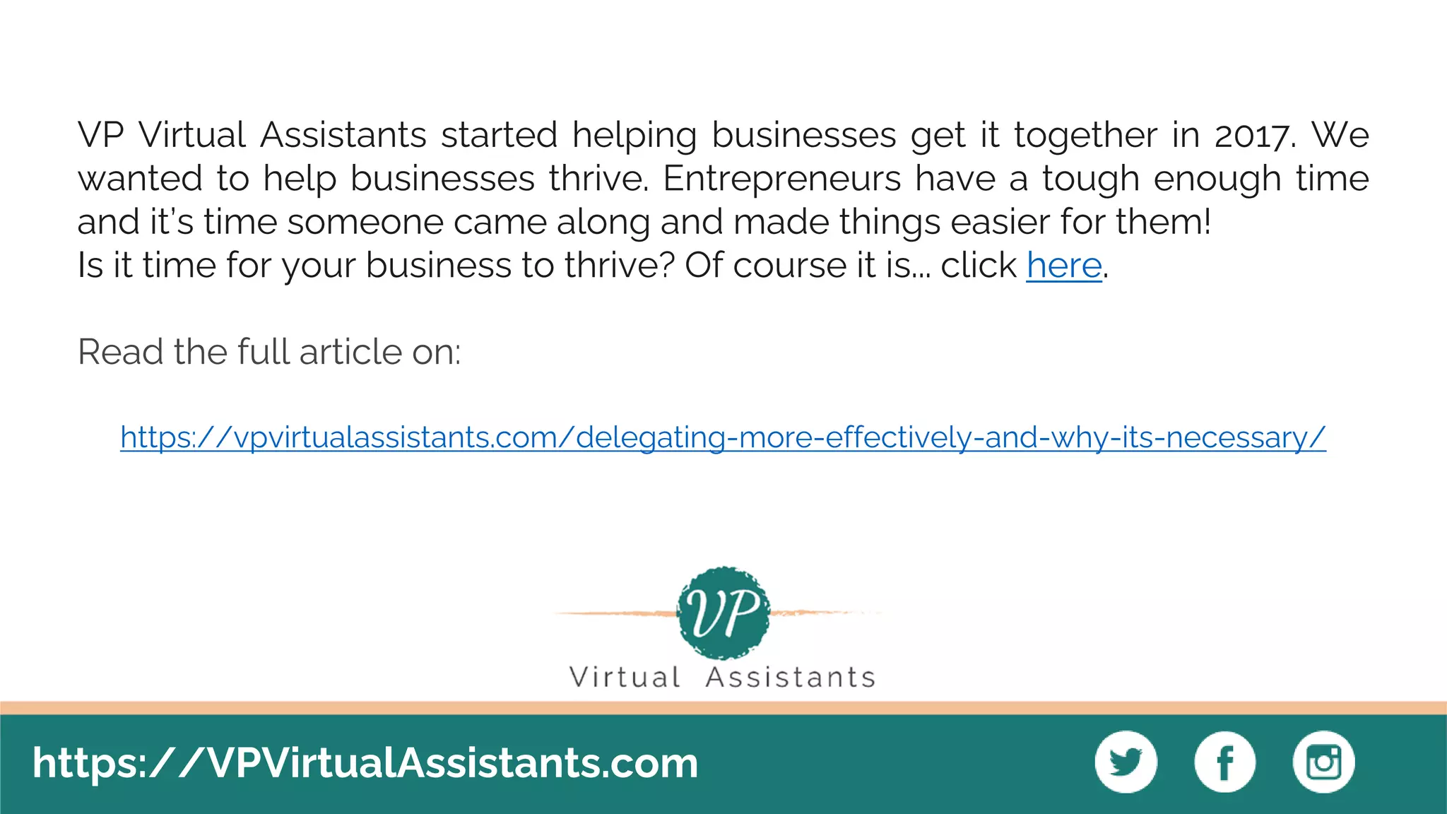 https://VPVirtualAssistants.com
VP Virtual Assistants started helping businesses get it together in 2017. We
wanted to help businesses thrive. Entrepreneurs have a tough enough time
and it’s time someone came along and made things easier for them!
Is it time for your business to thrive? Of course it is... click here.
Read the full article on:
https://vpvirtualassistants.com/delegating-more-effectively-and-why-its-necessary/
 
