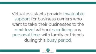 Virtual assistants provide invaluable
support for business owners who
want to take their businesses to the
next level without sacrificing any
personal time with family or friends
during this busy period.
 