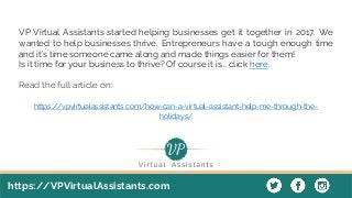 https://VPVirtualAssistants.com
VP Virtual Assistants started helping businesses get it together in 2017. We
wanted to help businesses thrive. Entrepreneurs have a tough enough time
and it’s time someone came along and made things easier for them!
Is it time for your business to thrive? Of course it is... click here.
Read the full article on:
https://vpvirtualassistants.com/how-can-a-virtual-assistant-help-me-through-the-
holidays/
 
