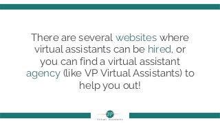 There are several websites where
virtual assistants can be hired, or
you can find a virtual assistant
agency (like VP Virtual Assistants) to
help you out!
 