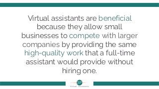 Virtual assistants are beneficial
because they allow small
businesses to compete with larger
companies by providing the same
high-quality work that a full-time
assistant would provide without
hiring one.
 