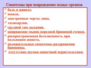 Симптомы при повреждение полых органовСимптомы при повреждение полых органов
боль в животе,
жажда,
заостренные черты лица,
тахикардия,
грудной тип дыхания,
напряжение мышц передней брюшной стенки,
распространенная болезненность при
пальпации живота,
положительные симптомы раздражения
брюшины,
 отсутствие шумов кишечной перистальтики.
 