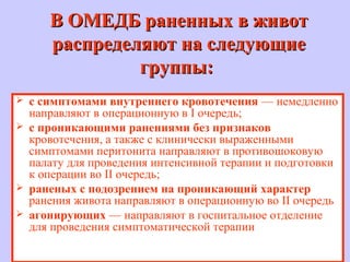 В ОМЕДБ раненных в животВ ОМЕДБ раненных в живот
распределяют на следующиераспределяют на следующие
группы:группы:
 с симптомами внутреннего кровотечения — немедленно
направляют в операционную в I очередь;
 с проникающими ранениями без признаков
кровотечения, а также с клинически выраженными
симптомами перитонита направляют в противошоковую
палату для проведения интенсивной терапии и подготовки
к операции во II очередь;
 раненых с подозрением на проникающий характер
ранения живота направляют в операционную во II очередь
 агонирующих — направляют в госпитальное отделение
для проведения симптоматической терапии
 