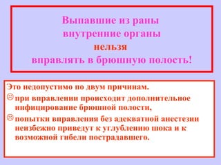 Выпавшие из раны
внутренние органы
нельзя
вправлять в брюшную полость!
Это недопустимо по двум причинам.
при вправлении происходит дополнительное
инфицирование брюшной полости,
попытки вправления без адекватной анестезии
неизбежно приведут к углублению шока и к
возможной гибели пострадавшего.
 