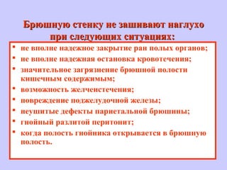 Брюшную стенку не зашивают наглухоБрюшную стенку не зашивают наглухо
при следующих ситуациях:при следующих ситуациях:
 не вполне надежное закрытие ран полых органов;
 не вполне надежная остановка кровотечения;
 значительное загрязнение брюшной полости
кишечным содержимым;
 возможность желчеистечения;
 повреждение поджелудочной железы;
 неушитые дефекты париетальной брюшины;
 гнойный разлитой перитонит;
 когда полость гнойника открывается в брюшную
полость.
 