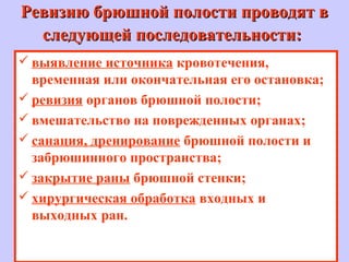 Ревизию брюшной полости проводят вРевизию брюшной полости проводят в
следующей последовательности:следующей последовательности:
 выявление источника кровотечения,
временная или окончательная его остановка;
 ревизия органов брюшной полости;
 вмешательство на поврежденных органах;
 санация, дренирование брюшной полости и
забрюшинного пространства;
 закрытие раны брюшной стенки;
 хирургическая обработка входных и
выходных ран.
 