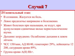 Случай 7Случай 7
Госпитальный этап:
• В сознании. Жалуется на боль.
• Левое предплечье напряжено и болезненно.
• Живот болезнен при пальпации, не вздут, при
аускультации единичные вялые перистальтические
шумы.
• Дыхание затруднено. Ослабление дыхания в левом
лёгком.
• ЧСС 150/мин, АД 80/40, гематокрит 29%, лейкоциты 12
200, сатурация крови 89%.
• Группа крови А(II) Rh+.
 