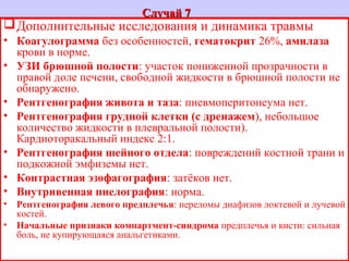 Случай 7Случай 7
Дополнительные исследования и динамика травмы
• Коагулограмма без особенностей, гематокрит 26%, амилаза
крови в норме.
• УЗИ брюшной полости: участок пониженной прозрачности в
правой доле печени, свободной жидкости в брюшной полости не
обнаружено.
• Рентгенография живота и таза: пневмоперитонеума нет.
• Рентгенография грудной клетки (с дренажем), небольшое
количество жидкости в плевральной полости).
Кардиоторакальный индекс 2:1.
• Рентгенография шейного отдела: повреждений костной трани и
подкожной эмфиземы нет.
• Контрастная эзофагография: затёков нет.
• Внутривенная пиелография: норма.
• Рентгенография левого предплечья: переломы диафизов локтевой и лучевой
костей.
• Начальные признаки компартмент-синдрома предплечья и кисти: сильная
боль, не купирующаяся анальгетиками.
 