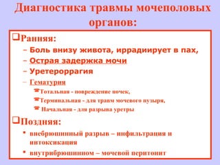 Диагностика травмы мочеполовых
органов:
Ранняя:
– Боль внизу живота, иррадиирует в пах,
– Острая задержка мочи
– Уретероррагия
– Гематурия
Тотальная - повреждение почек,
Терминальная - для травм мочевого пузыря,
 Начальная - для разрыва уретры
Поздняя:
 внебрюшинный разрыв – инфильтрация и
интоксикация
 внутрибрюшинном – мочевой перитонит
 