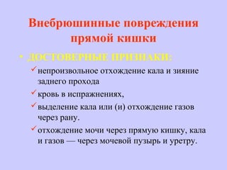 Внебрюшинные повреждения
прямой кишки
• ДОСТОВЕРНЫЕ ПРИЗНАКИ:
непроизвольное отхождение кала и зияние
заднего прохода
кровь в испражнениях,
выделение кала или (и) отхождение газов
через рану.
отхождение мочи через прямую кишку, кала
и газов — через мочевой пузырь и уретру.
 