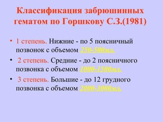 Классификация забрюшинных
гематом по Горшкову С.З.(1981)
• 1 степень. Нижние - по 5 поясничный
позвонок с объемом 250-500мл.
• 2 степень. Средние - до 2 поясничного
позвонка с объемом 1000-1500мл.
• 3 степень. Большие - до 12 грудного
позвонка с объемом 2000-3000мл.
 