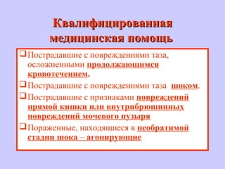 КвалифицированнаяКвалифицированная
медицинская помощьмедицинская помощь
Пострадавшие с повреждениями таза,
осложненными продолжающимся
кровотечением.
Пострадавшие с повреждениями таза шоком.
Пострадавшие с признаками повреждений
прямой кишки или внутрибрюшинных
повреждений мочевого пузыря
Пораженные, находящиеся в необратимой
стадии шока – агонирующие
 