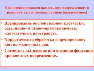 • Дренирование околопузырной клетчатки,
седалищно- и тазово-прямокишечных
клетчаточных пространств,
• Хирургическая обработка и дренирование
костно-мышечных ран,
• Скелетное вытяжение или внешняя фиксация
при костных повреждениях.
Квалифицированная помощь при повреждениях и
ранениях таза и тазовых органов (продолжение)
 