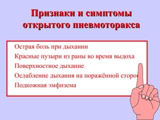 Признаки и симптомыПризнаки и симптомы
открытого пневмотораксаоткрытого пневмоторакса
Острая боль при дыхании
Красные пузыри из раны во время выдоха
Поверхностное дыхание
Ослабление дыхания на поражённой стороне
Подкожная эмфизема
 