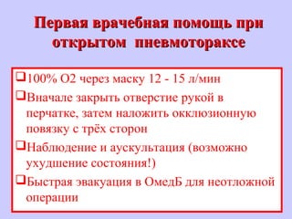 Первая врачебная помощь приПервая врачебная помощь при
открытом пневмотораксеоткрытом пневмотораксе
100% O2 через маску 12 - 15 л/мин
Вначале закрыть отверстие рукой в
перчатке, затем наложить окклюзионную
повязку с трёх сторон
Наблюдение и аускультация (возможно
ухудшение состояния!)
Быстрая эвакуация в ОмедБ для неотложной
операции
 