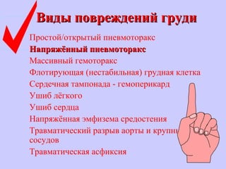 Виды повреждений грудиВиды повреждений груди
Простой/открытый пневмоторакс
Напряжённый пневмотораксНапряжённый пневмоторакс
Массивный гемоторакс
Флотирующая (нестабильная) грудная клетка
Сердечная тампонада - гемоперикард
Ушиб лёгкого
Ушиб сердца
Напряжённая эмфизема средостения
Травматический разрыв аорты и крупных
сосудов
Травматическая асфиксия
 