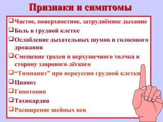 Признаки и симптомыПризнаки и симптомы
Частое, поверхностное, затруднённое дыхание
Боль в грудной клетке
Ослабление дыхательных шумов и голосового
дрожания
Смещение трахеи и верхушечного толчка в
сторону здорового лёгкого
“Тимпанит” при перкуссии грудной клетки
Цианоз
Гипотония
Тахикардия
Расширение шейных вен
 